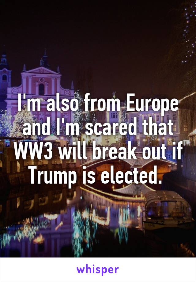 I'm also from Europe and I'm scared that WW3 will break out if Trump is elected. 