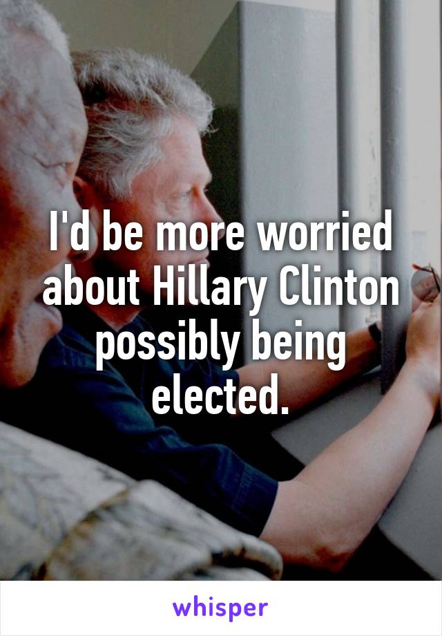 I'd be more worried about Hillary Clinton possibly being elected.