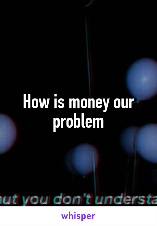 How is money our problem