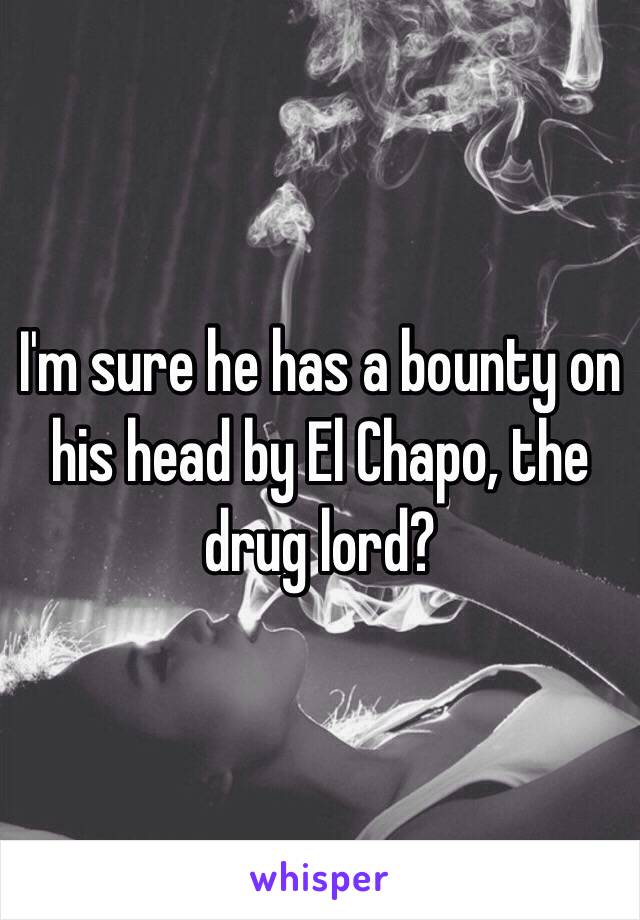 I'm sure he has a bounty on his head by El Chapo, the drug lord?