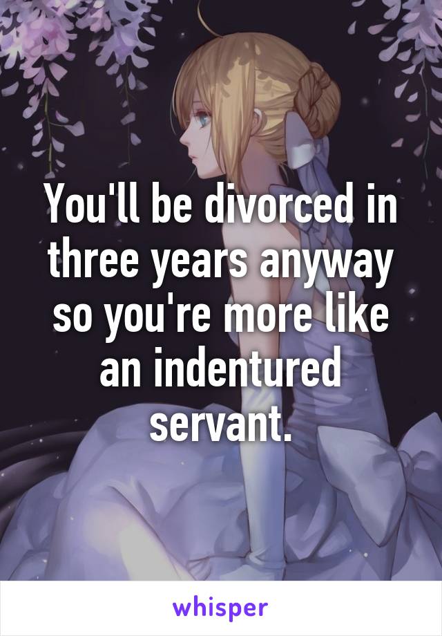 You'll be divorced in three years anyway so you're more like an indentured servant.