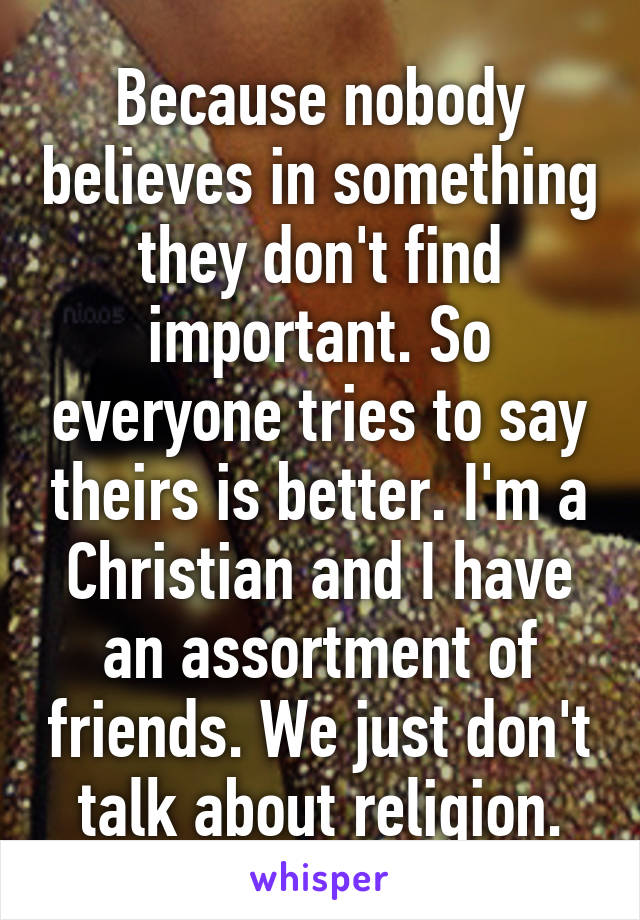 Because nobody believes in something they don't find important. So everyone tries to say theirs is better. I'm a Christian and I have an assortment of friends. We just don't talk about religion.