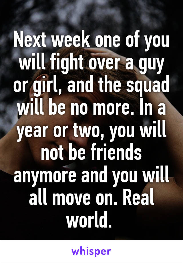 Next week one of you will fight over a guy or girl, and the squad will be no more. In a year or two, you will not be friends anymore and you will all move on. Real world. 