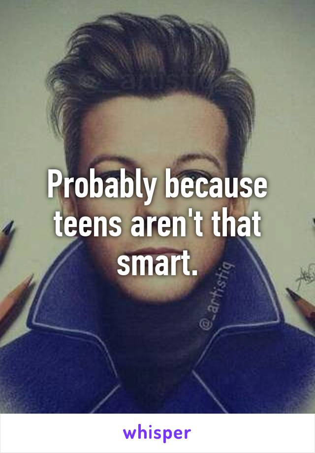 Probably because teens aren't that smart.