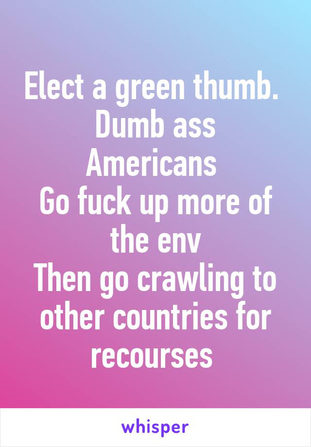 Elect a green thumb. 
Dumb ass Americans 
Go fuck up more of the env
Then go crawling to other countries for recourses 