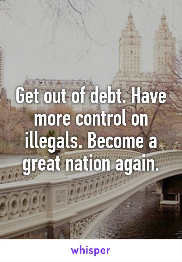 Get out of debt. Have more control on illegals. Become a great nation again.