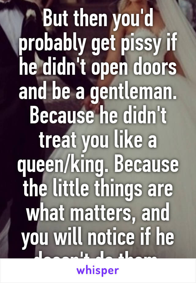 But then you'd probably get pissy if he didn't open doors and be a gentleman. Because he didn't treat you like a queen/king. Because the little things are what matters, and you will notice if he doesn't do them.