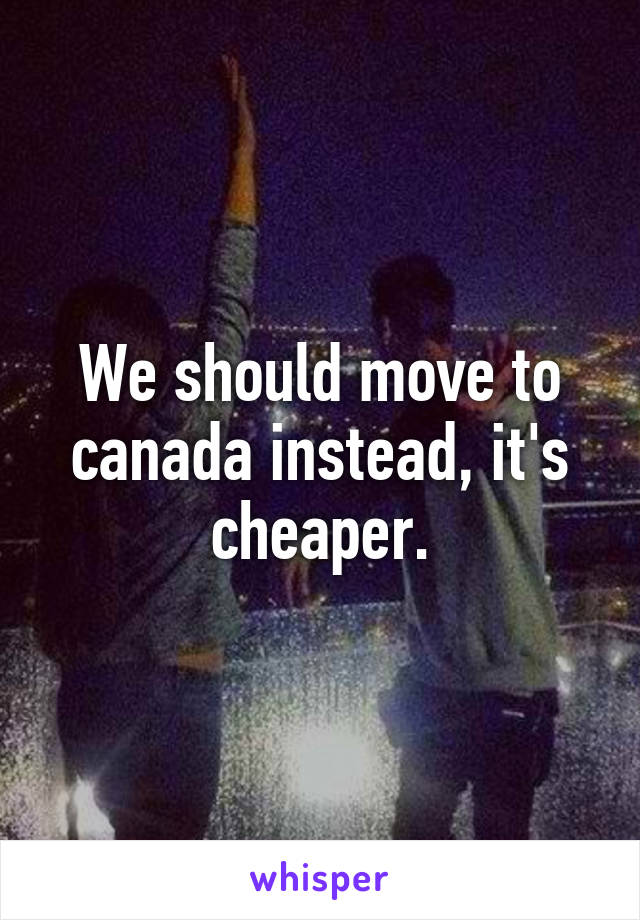 We should move to canada instead, it's cheaper.