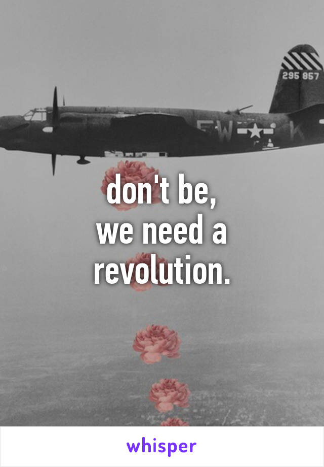 don't be,
we need a revolution.