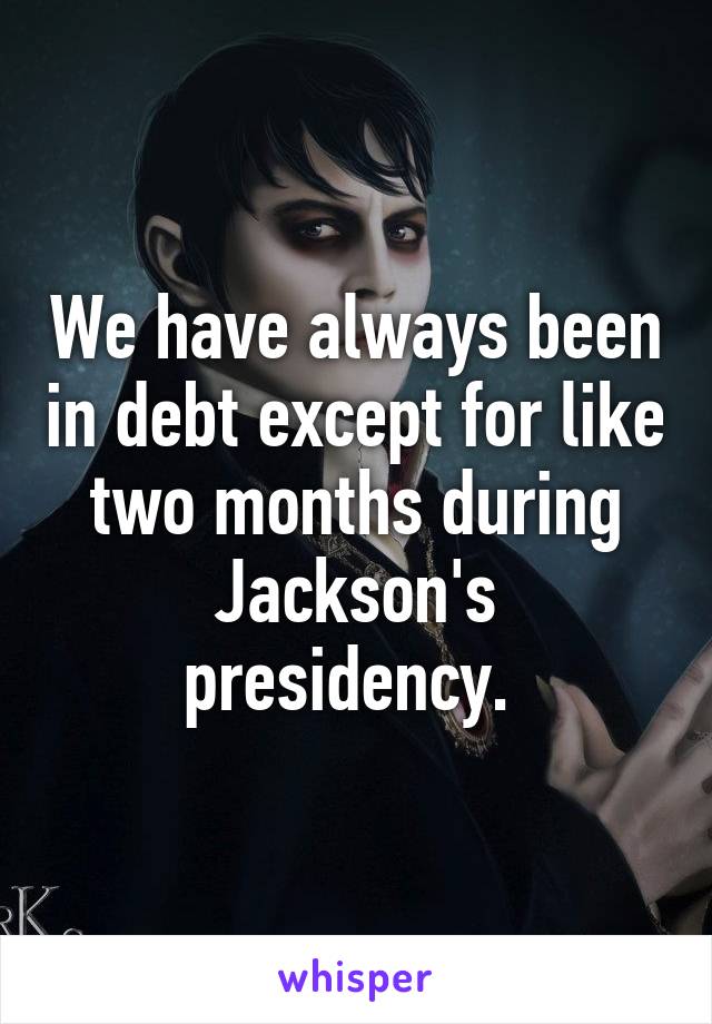 We have always been in debt except for like two months during Jackson's presidency. 