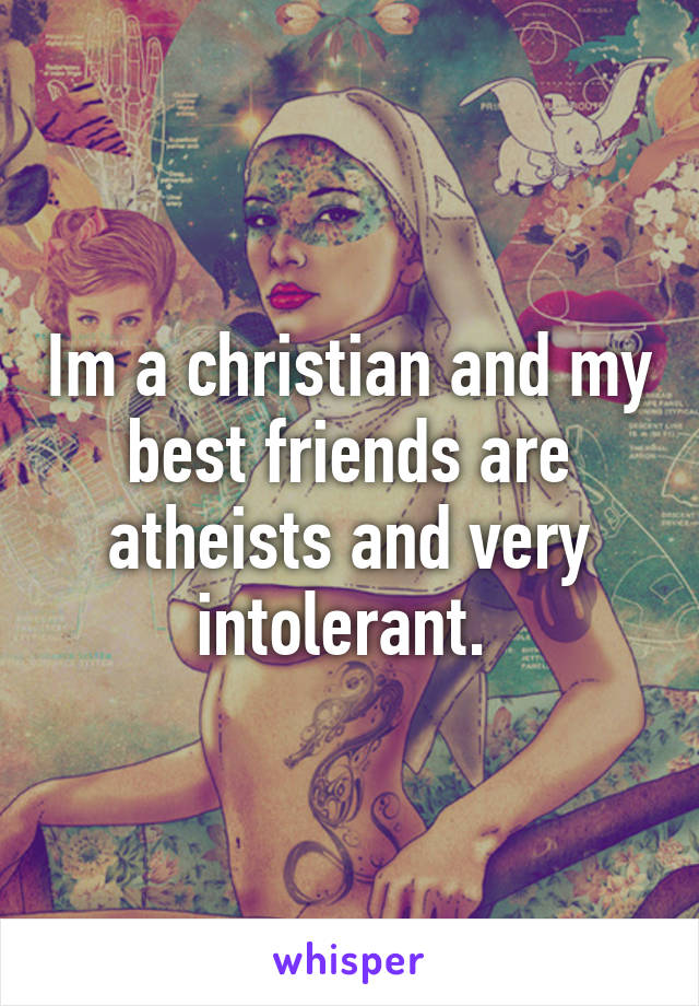 Im a christian and my best friends are atheists and very intolerant. 