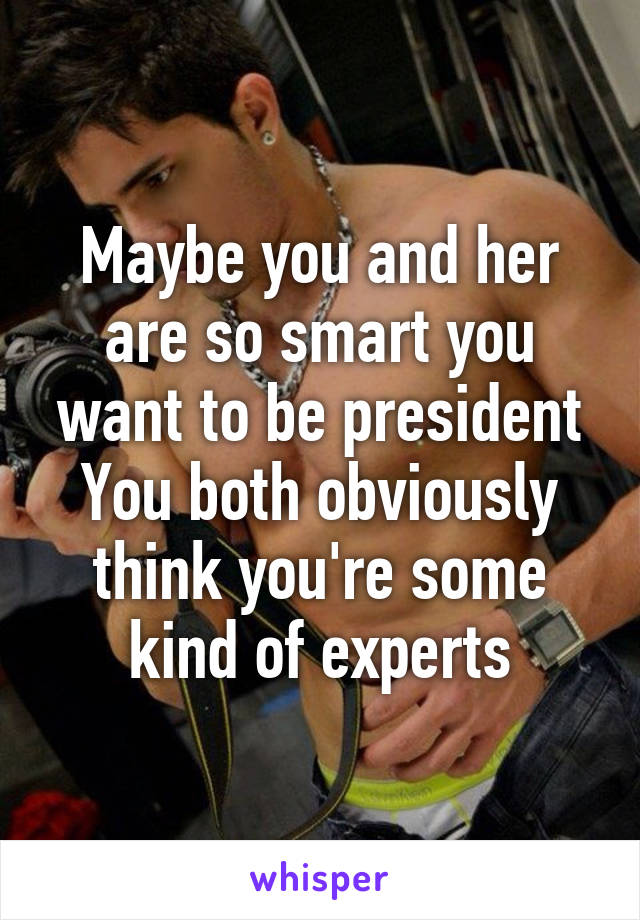 Maybe you and her are so smart you want to be president
You both obviously think you're some kind of experts