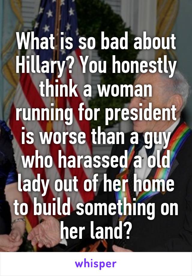 What is so bad about Hillary? You honestly think a woman running for president is worse than a guy who harassed a old lady out of her home to build something on her land?