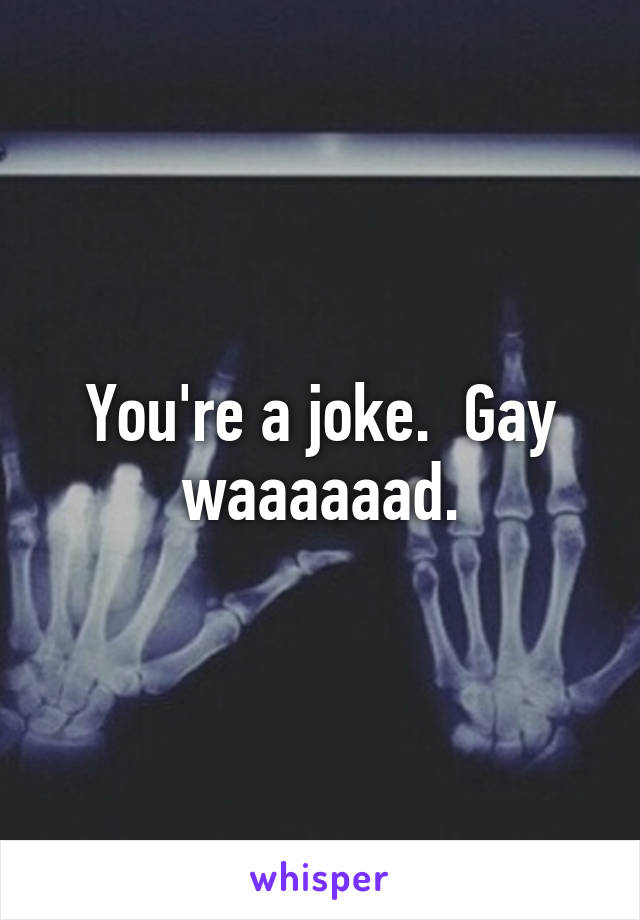 You're a joke.  Gay waaaaaad.