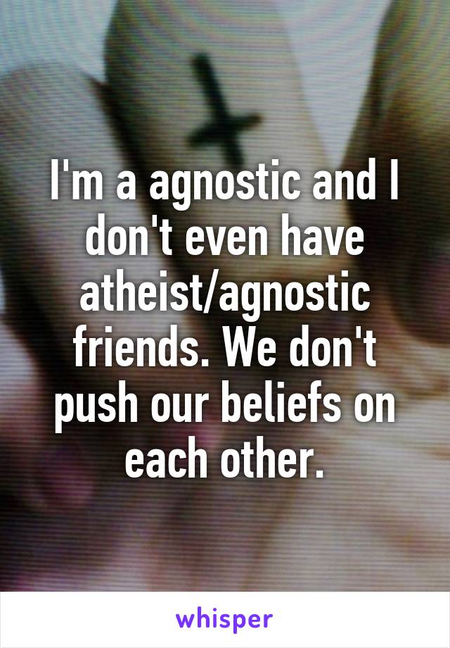 I'm a agnostic and I don't even have atheist/agnostic friends. We don't push our beliefs on each other.