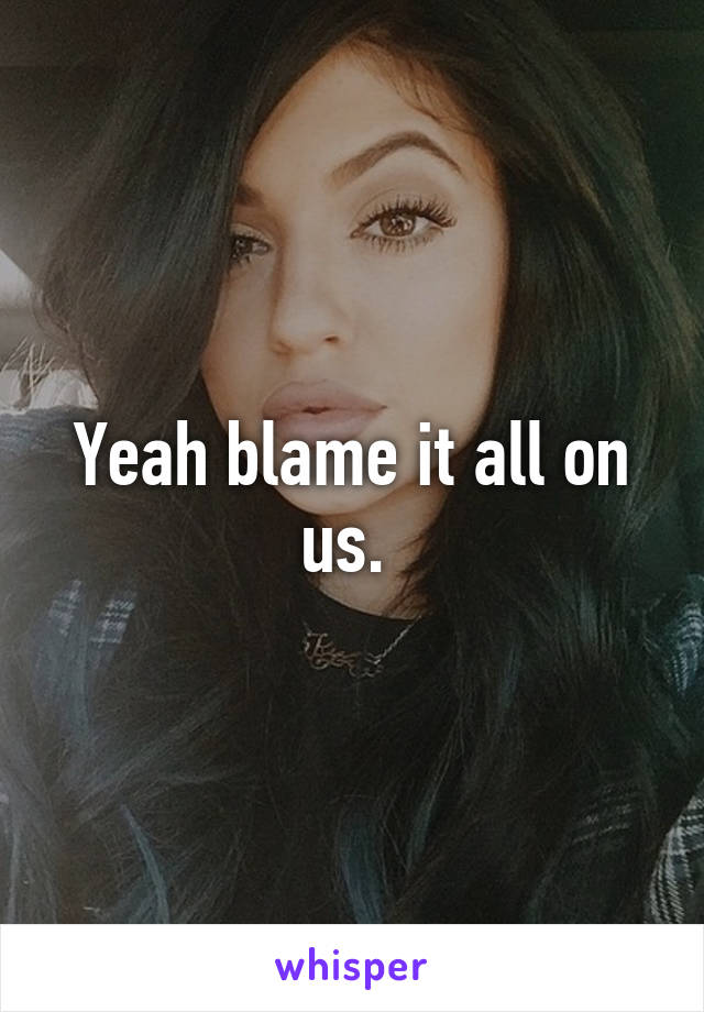 Yeah blame it all on us. 