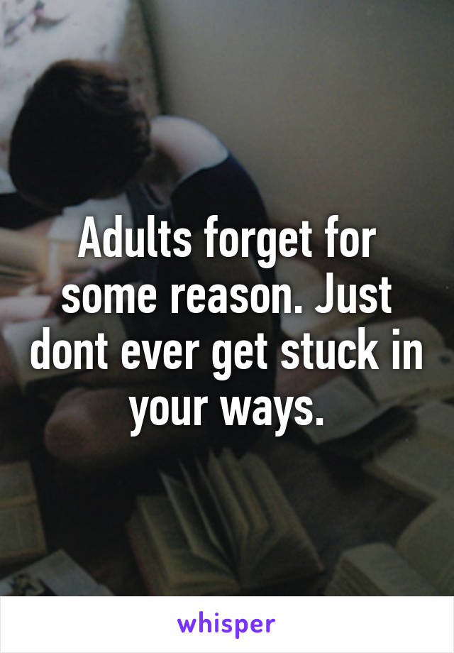 Adults forget for some reason. Just dont ever get stuck in your ways.