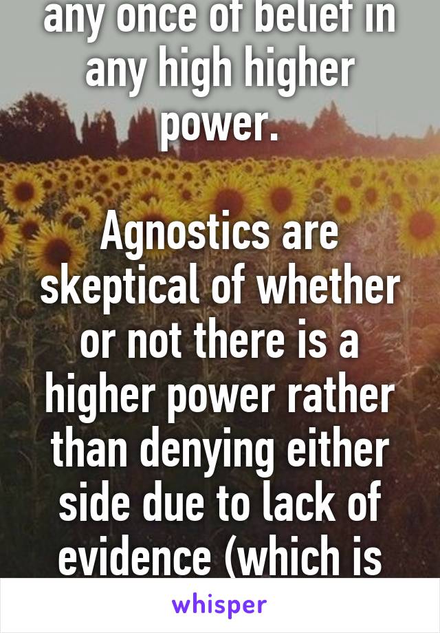 Athiests don't have any once of belief in any high higher power.

Agnostics are skeptical of whether or not there is a higher power rather than denying either side due to lack of evidence (which is smarter than being atheist) 