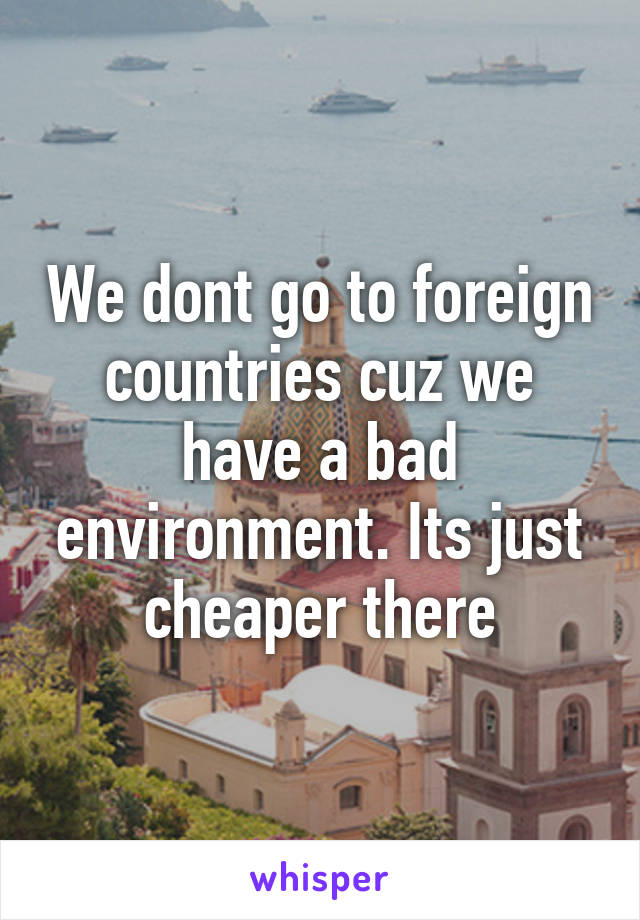 We dont go to foreign countries cuz we have a bad environment. Its just cheaper there