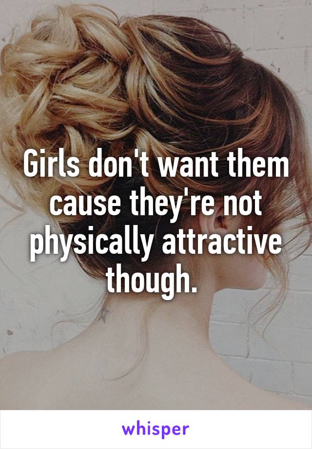 Girls don't want them cause they're not physically attractive though. 