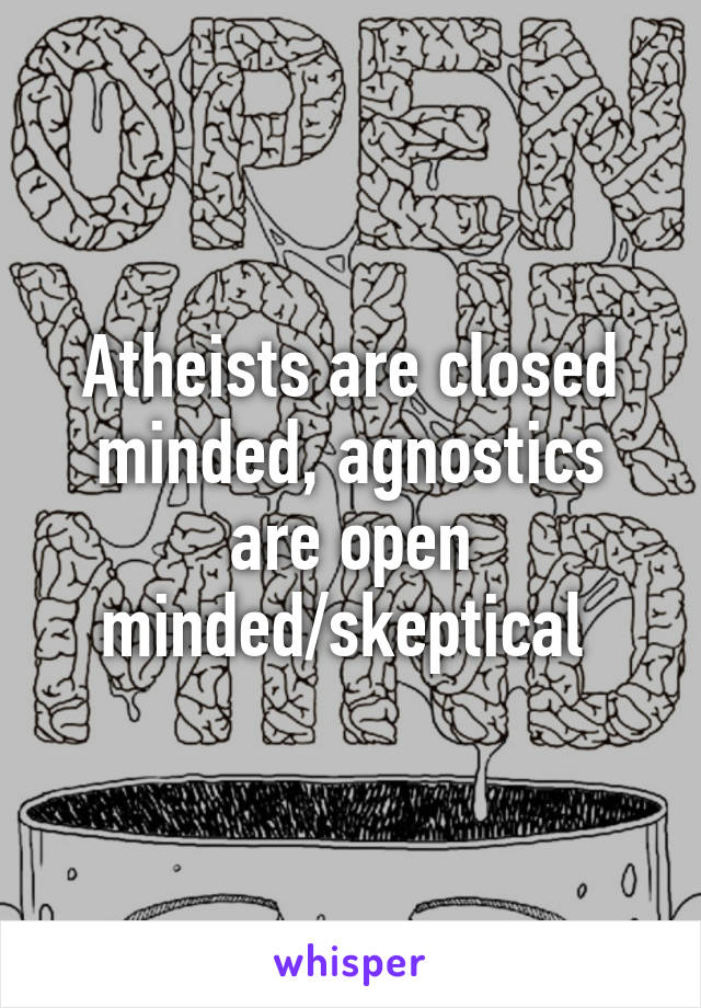 Atheists are closed minded, agnostics are open minded/skeptical 