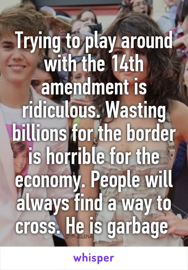 Trying to play around with the 14th amendment is ridiculous. Wasting billions for the border is horrible for the economy. People will always find a way to cross. He is garbage 