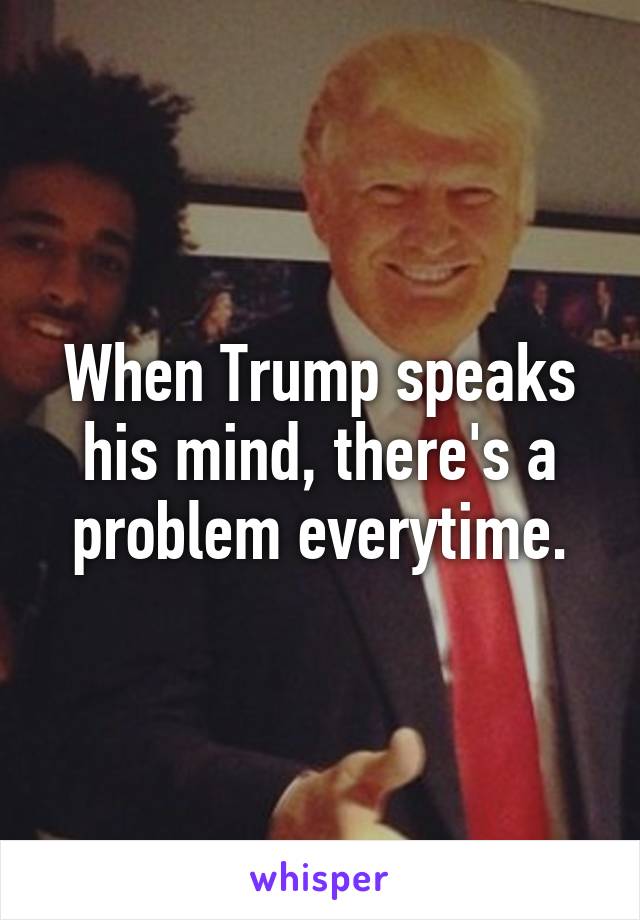 When Trump speaks his mind, there's a problem everytime.