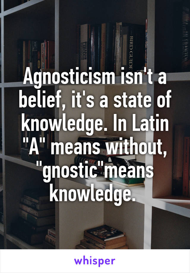 Agnosticism isn't a belief, it's a state of knowledge. In Latin "A" means without, "gnostic"means knowledge. 