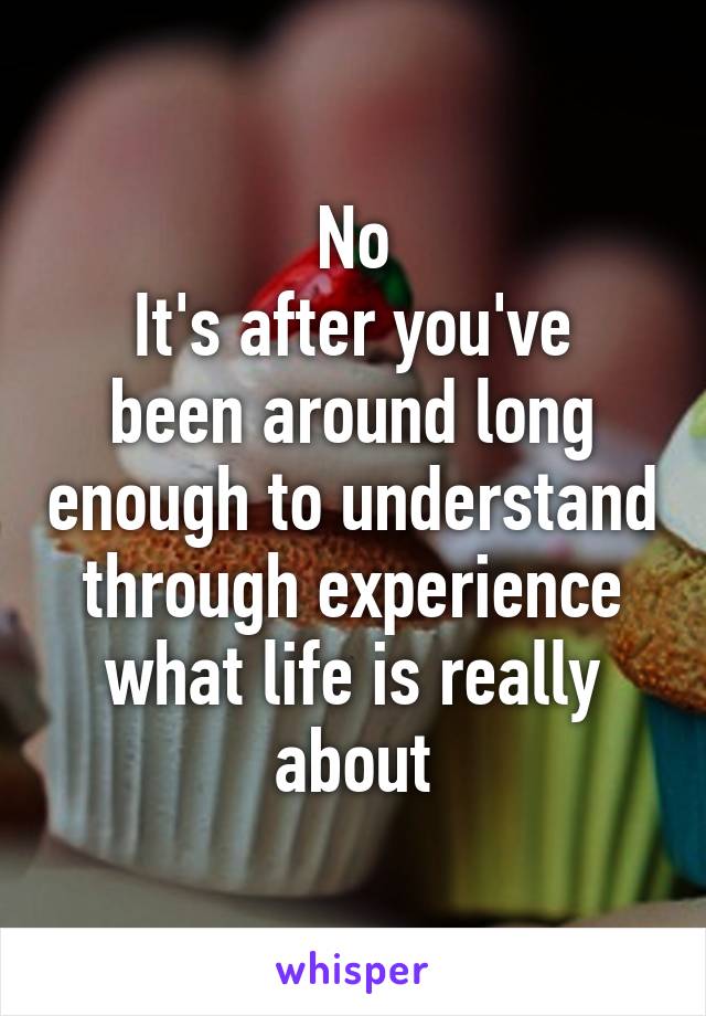 No
It's after you've been around long enough to understand through experience
what life is really about