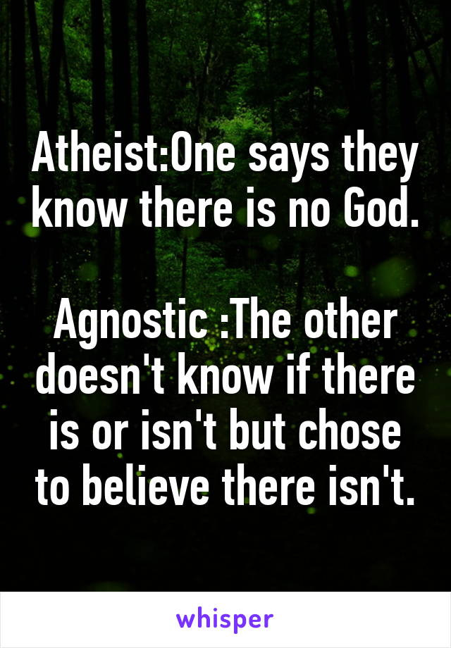 Atheist:One says they know there is no God.

Agnostic :The other doesn't know if there is or isn't but chose to believe there isn't.