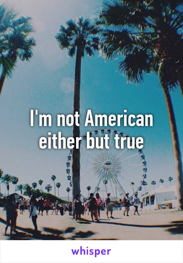 I'm not American either but true