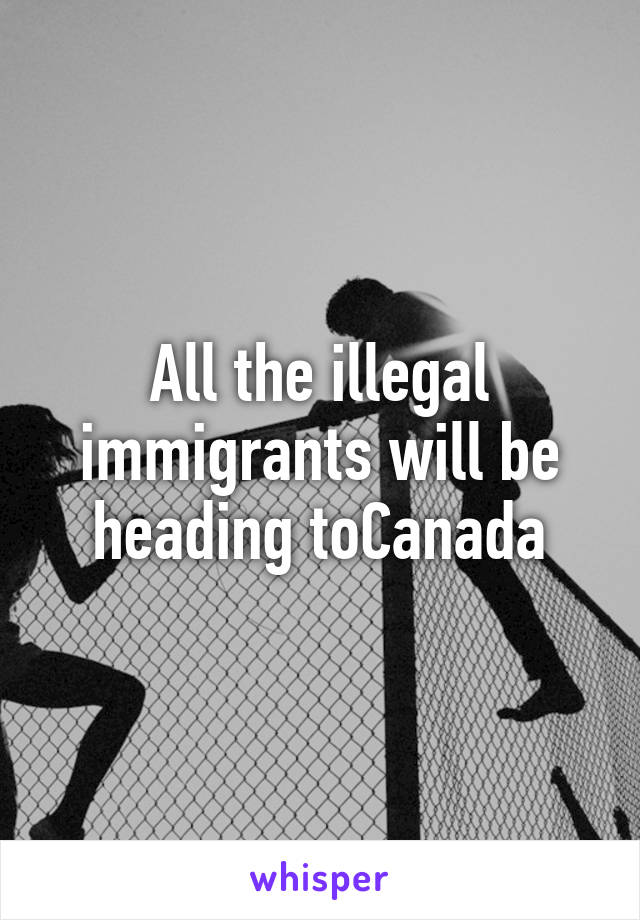 All the illegal immigrants will be heading toCanada