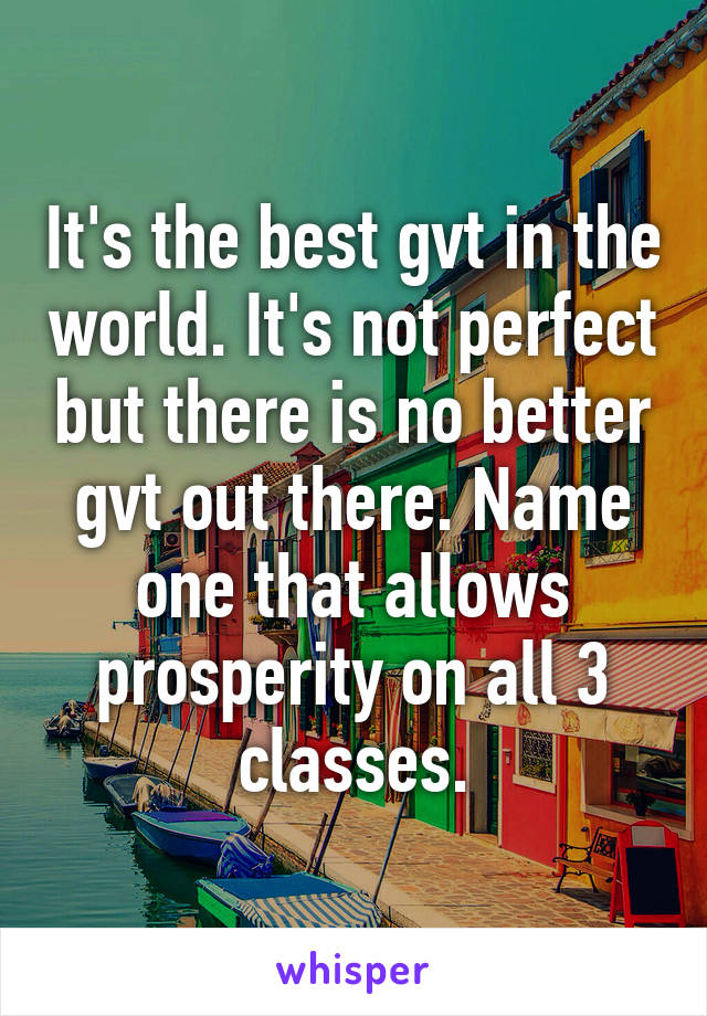 It's the best gvt in the world. It's not perfect but there is no better gvt out there. Name one that allows prosperity on all 3 classes.