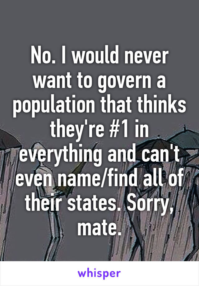 No. I would never want to govern a population that thinks they're #1 in everything and can't even name/find all of their states. Sorry, mate.