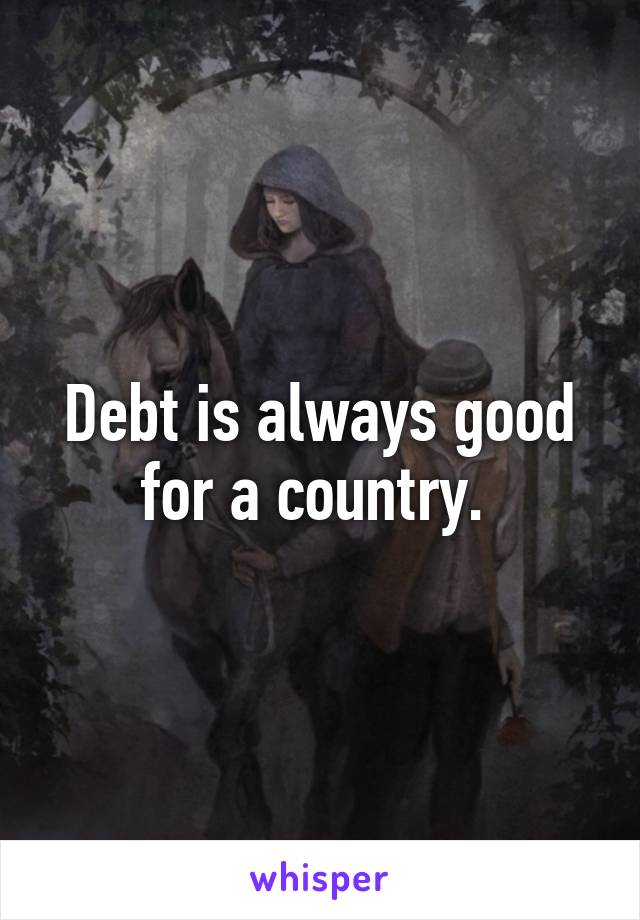 Debt is always good for a country. 