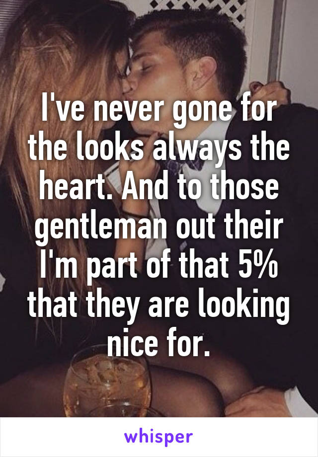 I've never gone for the looks always the heart. And to those gentleman out their I'm part of that 5% that they are looking nice for.