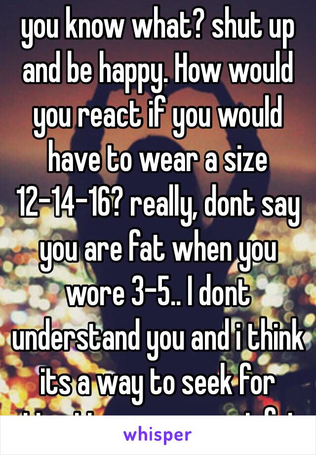 you know what? shut up and be happy. How would you react if you would have to wear a size 12-14-16? really, dont say you are fat when you wore 3-5.. I dont understand you and i think its a way to seek for attention. you are not fat. 