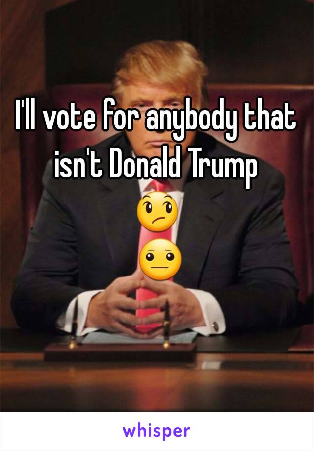 I'll vote for anybody that isn't Donald Trump 
😞 😐 