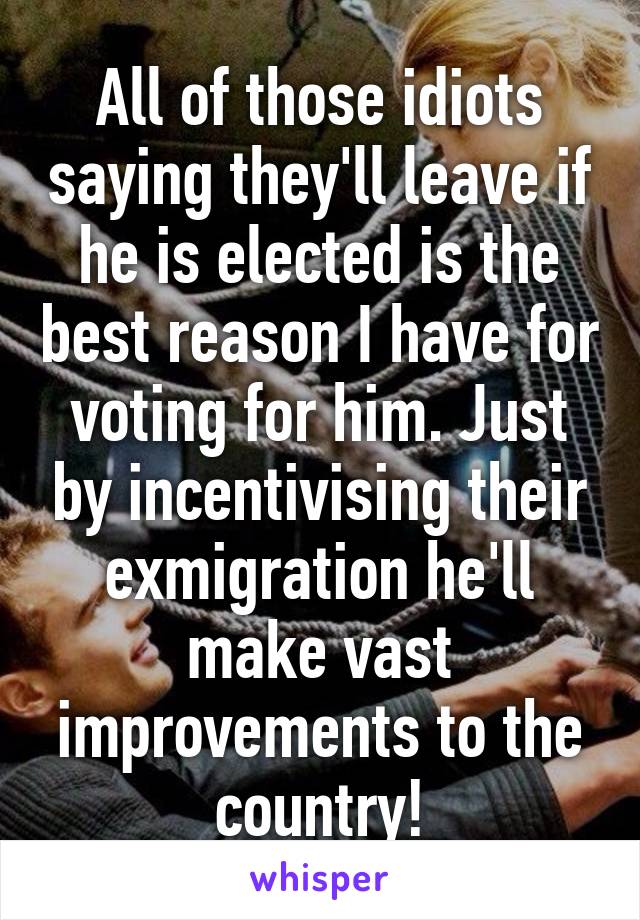 All of those idiots saying they'll leave if he is elected is the best reason I have for voting for him. Just by incentivising their exmigration he'll make vast improvements to the country!