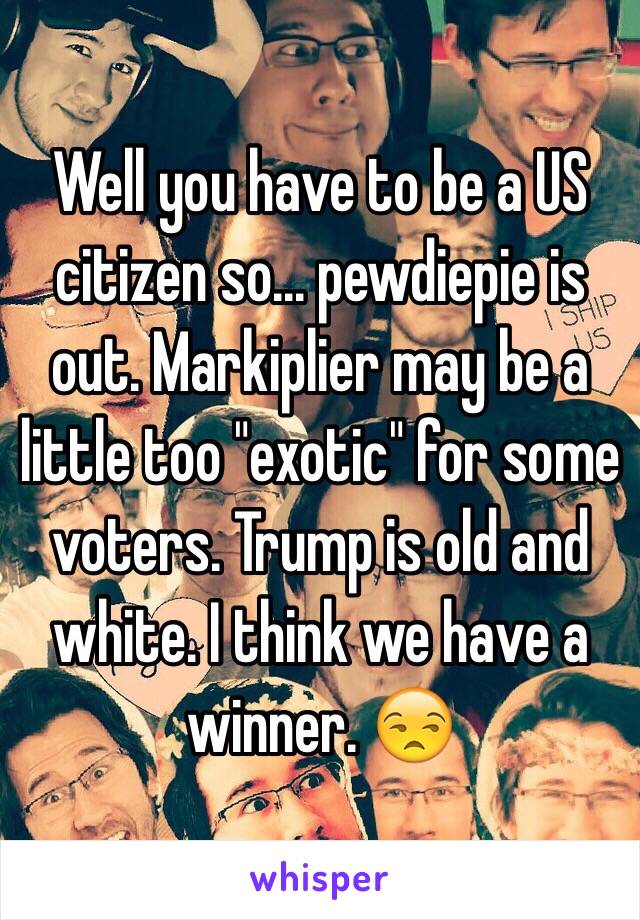 Well you have to be a US citizen so... pewdiepie is out. Markiplier may be a little too "exotic" for some voters. Trump is old and white. I think we have a winner. 😒