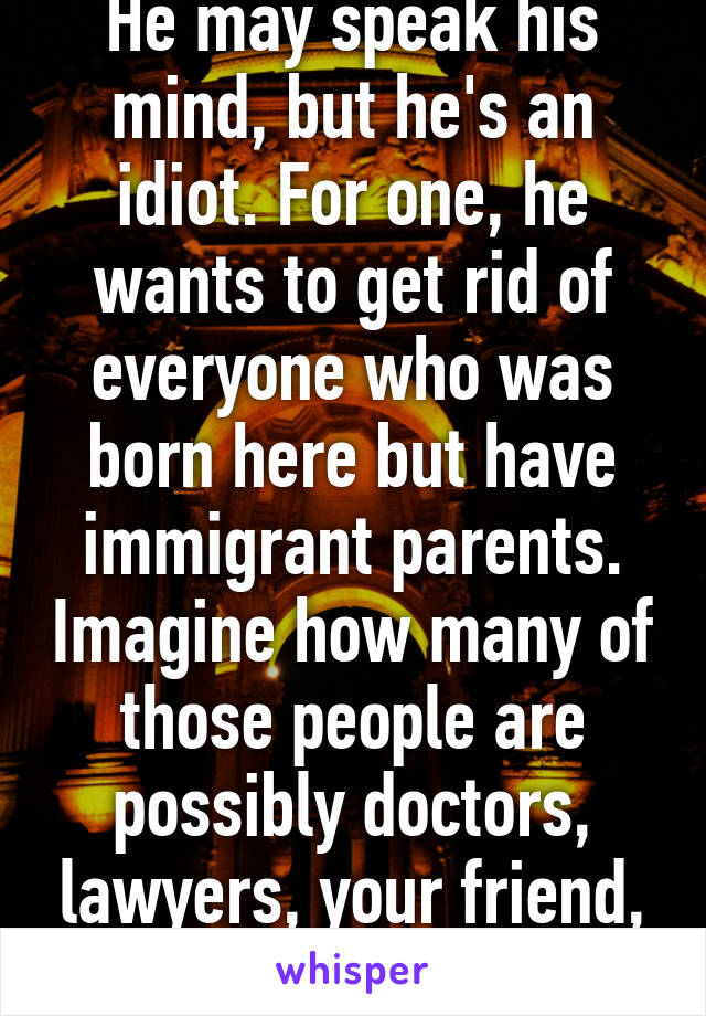 He may speak his mind, but he's an idiot. For one, he wants to get rid of everyone who was born here but have immigrant parents. Imagine how many of those people are possibly doctors, lawyers, your friend, ect. 