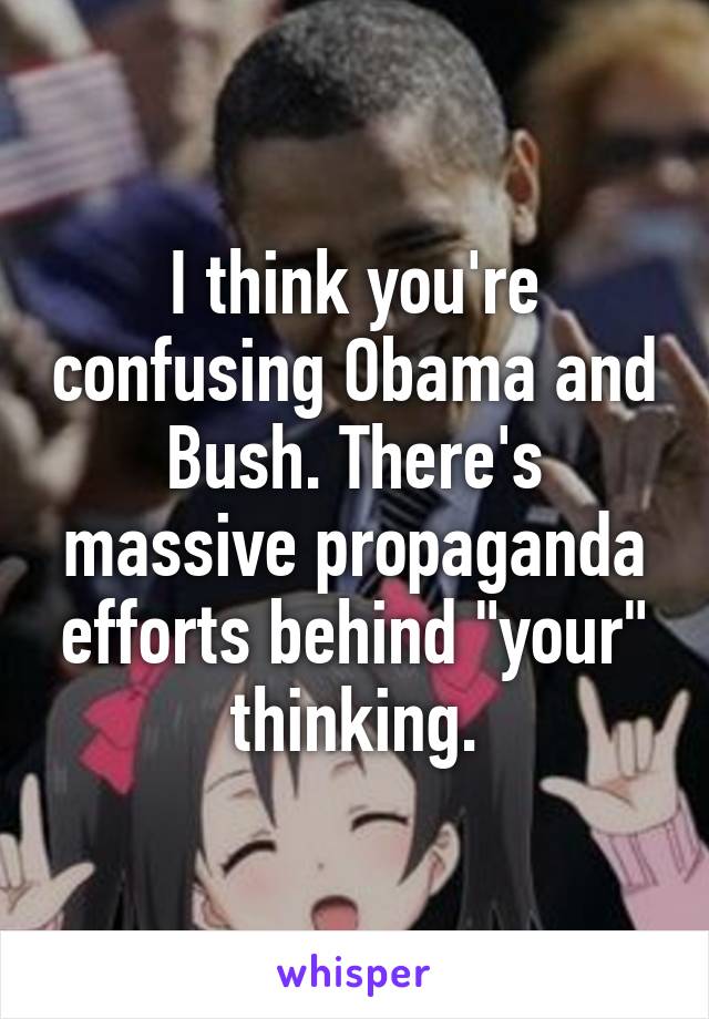 I think you're confusing Obama and Bush. There's massive propaganda efforts behind "your" thinking.