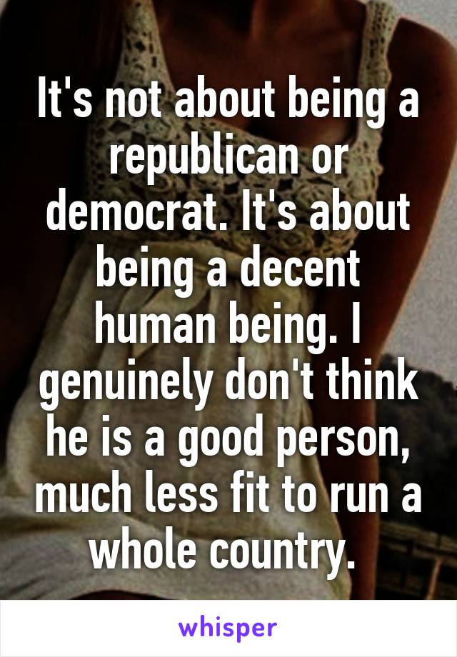 It's not about being a republican or democrat. It's about being a decent human being. I genuinely don't think he is a good person, much less fit to run a whole country. 