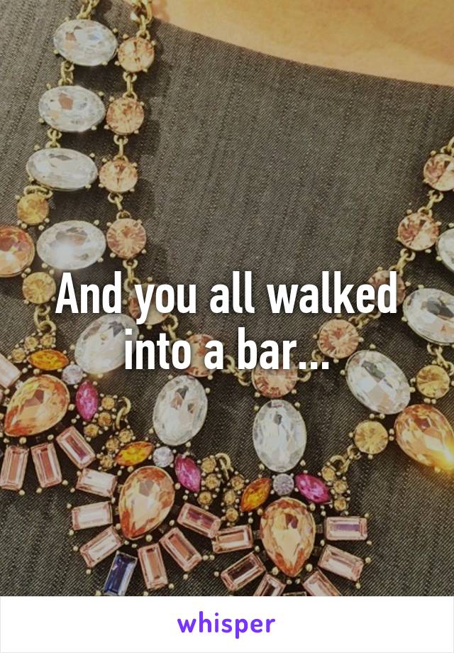 And you all walked into a bar...