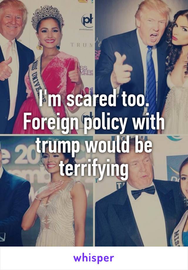 I'm scared too. Foreign policy with trump would be terrifying