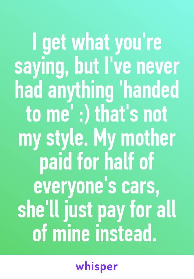 I get what you're saying, but I've never had anything 'handed to me' :) that's not my style. My mother paid for half of everyone's cars, she'll just pay for all of mine instead. 