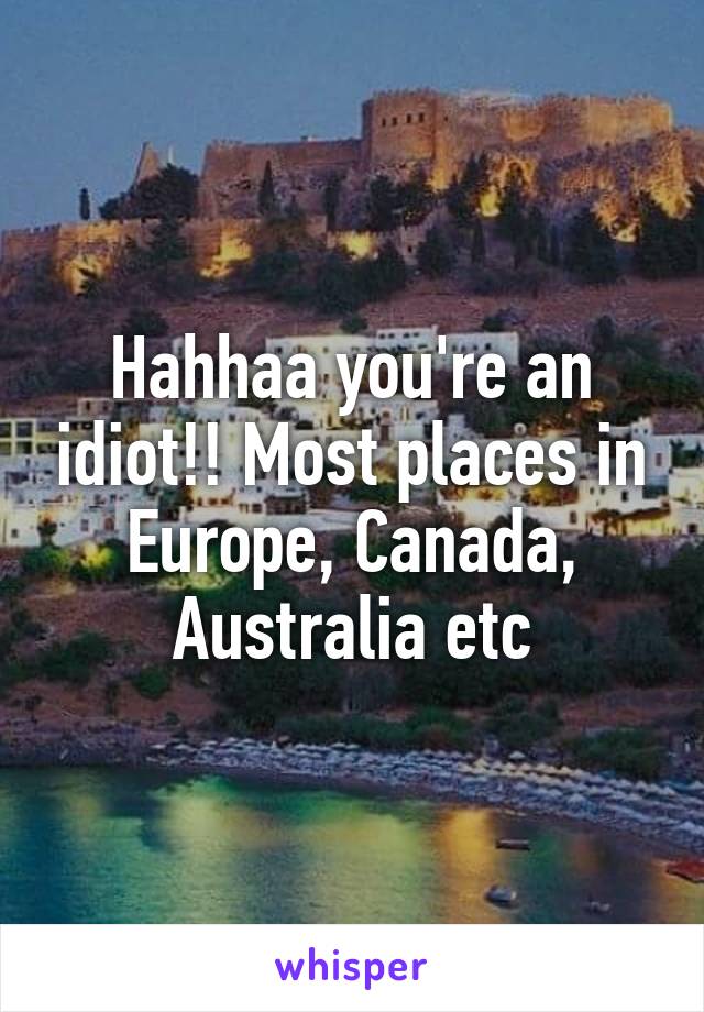 Hahhaa you're an idiot!! Most places in Europe, Canada, Australia etc