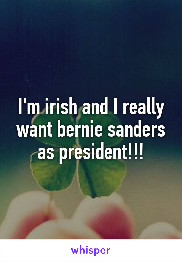 I'm irish and I really want bernie sanders as president!!!