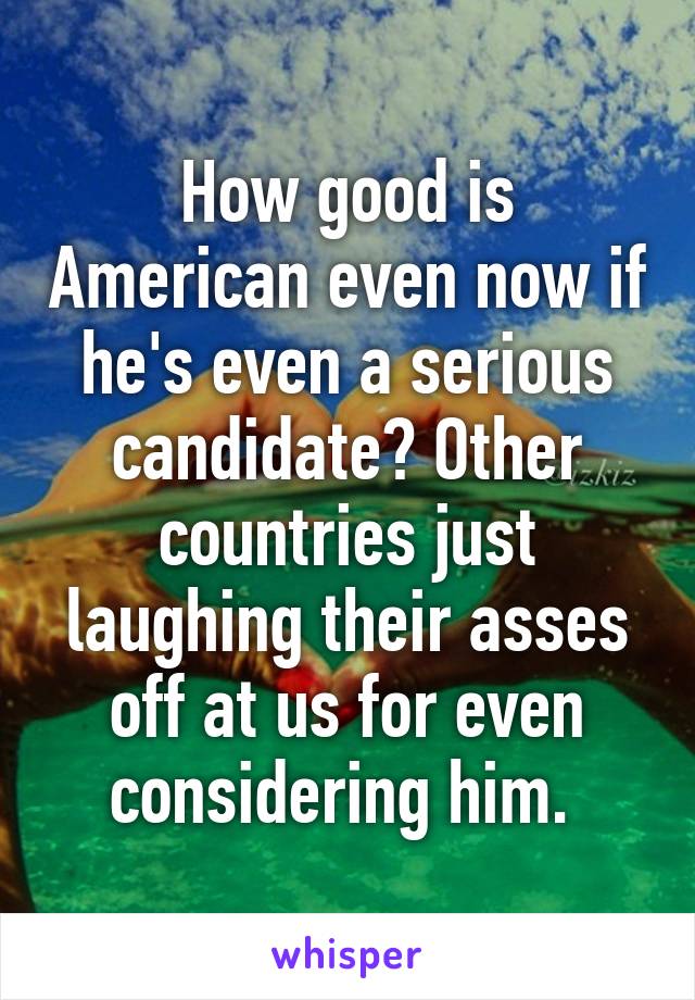 How good is American even now if he's even a serious candidate? Other countries just laughing their asses off at us for even considering him. 