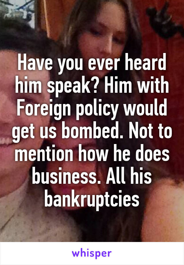 Have you ever heard him speak? Him with Foreign policy would get us bombed. Not to mention how he does business. All his bankruptcies